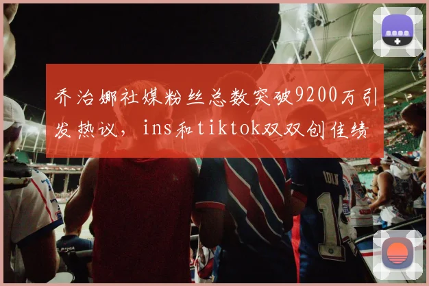 乔治娜社媒粉丝总数突破9200万引发热议，ins和tiktok双双创佳绩