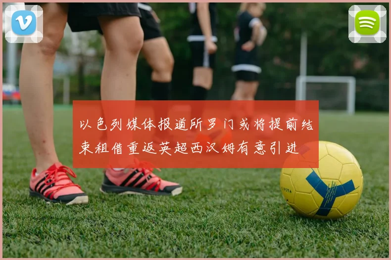 以色列媒体报道所罗门或将提前结束租借重返英超西汉姆有意引进