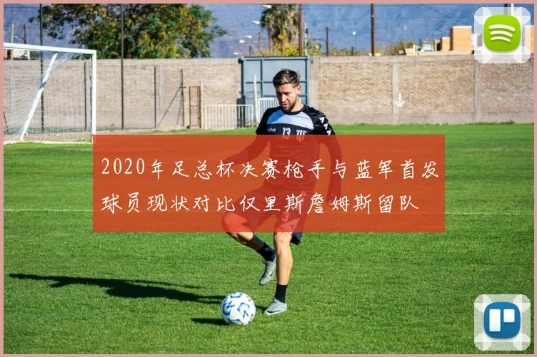 2020年足总杯决赛枪手与蓝军首发球员现状对比仅里斯詹姆斯留队
