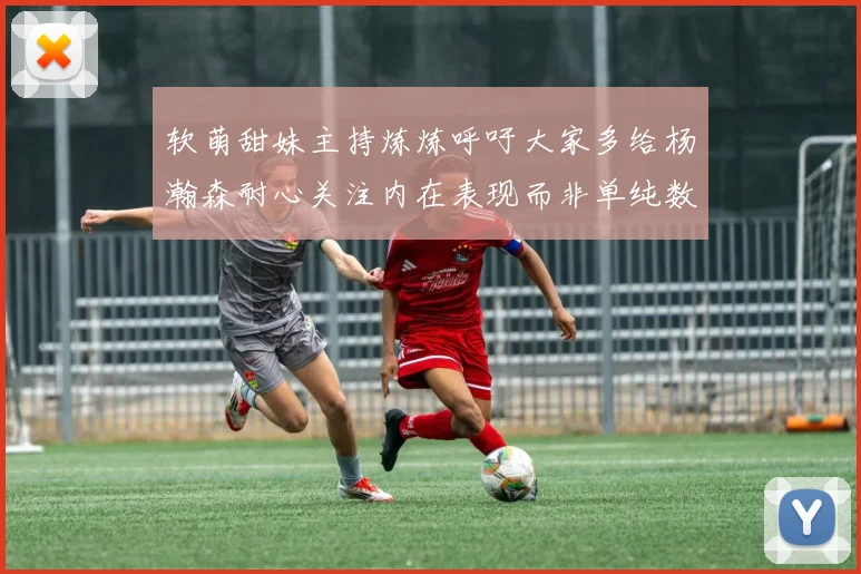 软萌甜妹主持炼炼呼吁大家多给杨瀚森耐心关注内在表现而非单纯数据