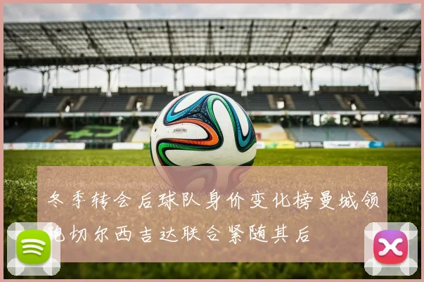 冬季转会后球队身价变化榜曼城领跑切尔西吉达联合紧随其后