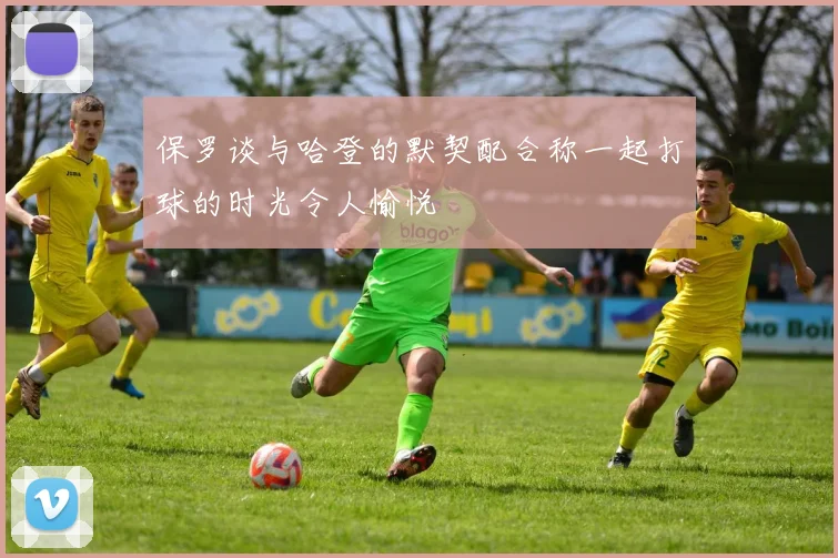 保罗谈与哈登的默契配合称一起打球的时光令人愉悦