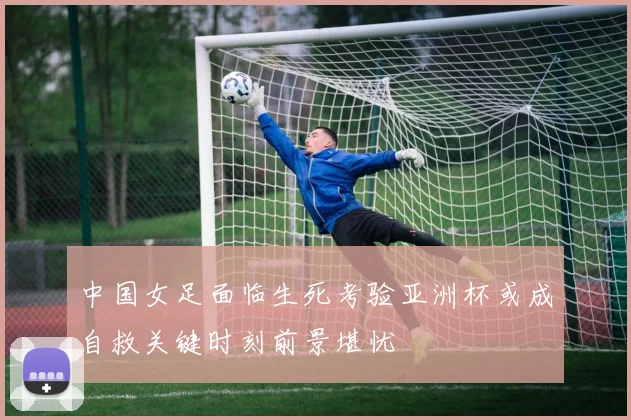 中国女足面临生死考验亚洲杯或成自救关键时刻前景堪忧