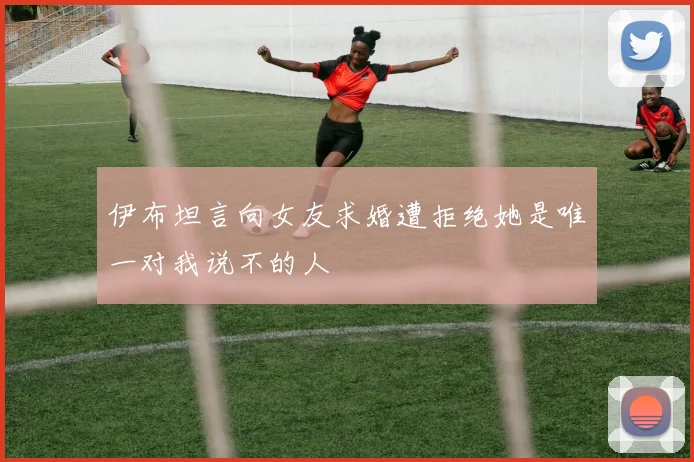 伊布坦言向女友求婚遭拒绝她是唯一对我说不的人
