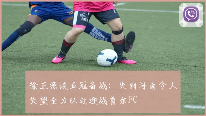 徐正源谈亚冠备战：失利河南令人失望全力以赴迎战首尔FC