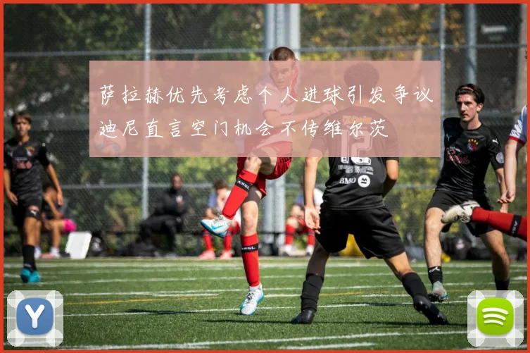 萨拉赫优先考虑个人进球引发争议迪尼直言空门机会不传维尔茨