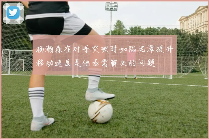 杨瀚森在对手突破时如陷泥潭提升移动速度是他亟需解决的问题