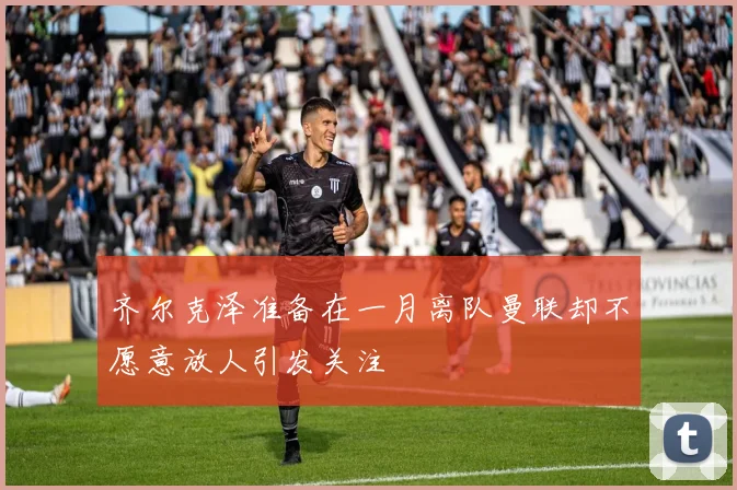 齐尔克泽准备在一月离队曼联却不愿意放人引发关注