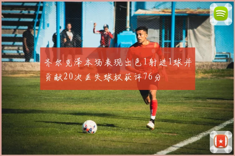 齐尔克泽本场表现出色1射进1球并贡献20次丢失球权获评76分