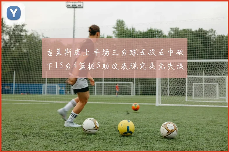 吉莱斯皮上半场三分球五投五中砍下15分4篮板5助攻表现完美无失误
