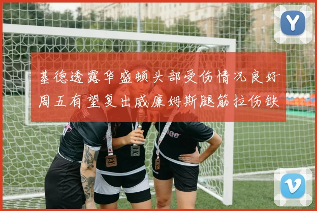 基德透露华盛顿头部受伤情况良好周五有望复出威廉姆斯腿筋拉伤缺席一周