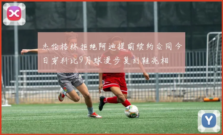 杰伦格林拒绝阿迪提前续约合同今日穿科比9月球漫步复刻鞋亮相