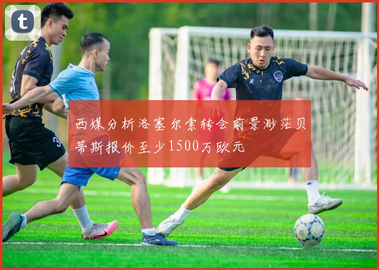 西媒分析洛塞尔索转会前景渺茫贝蒂斯报价至少1500万欧元