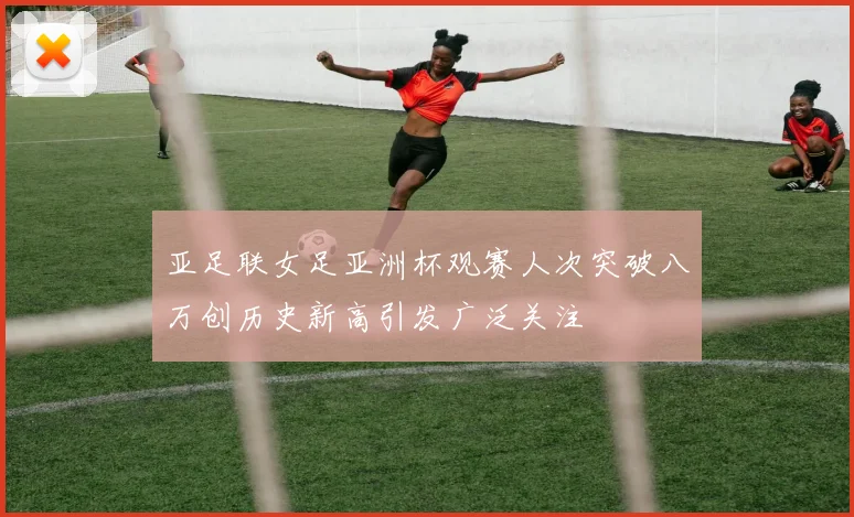 亚足联女足亚洲杯观赛人次突破八万创历史新高引发广泛关注