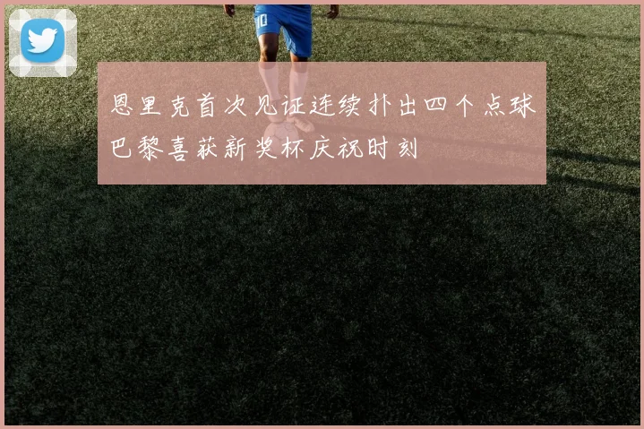 恩里克首次见证连续扑出四个点球巴黎喜获新奖杯庆祝时刻