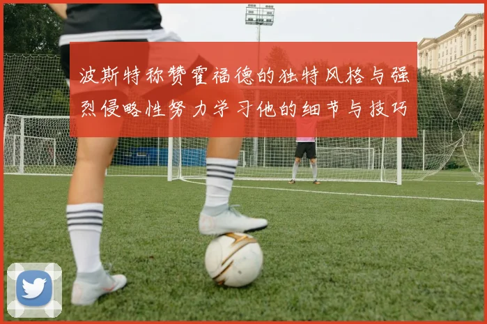 波斯特称赞霍福德的独特风格与强烈侵略性努力学习他的细节与技巧