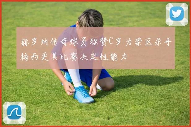 赫罗纳传奇球员称赞C罗为禁区杀手梅西更具比赛决定性能力