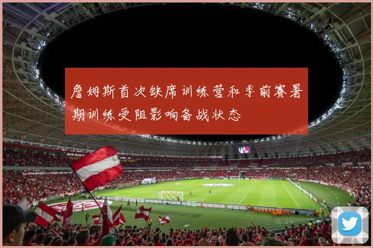 詹姆斯首次缺席训练营和季前赛暑期训练受阻影响备战状态