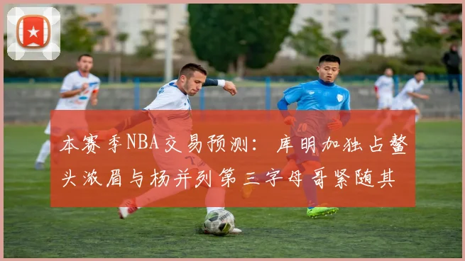 本赛季NBA交易预测：库明加独占鳌头浓眉与杨并列第三字母哥紧随其后小萨排名第五