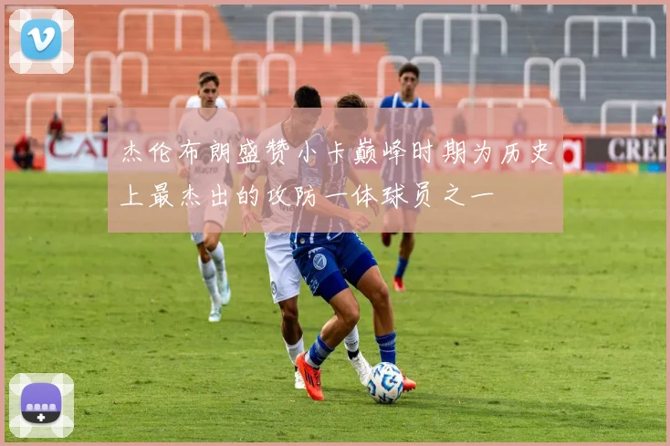 杰伦布朗盛赞小卡巅峰时期为历史上最杰出的攻防一体球员之一