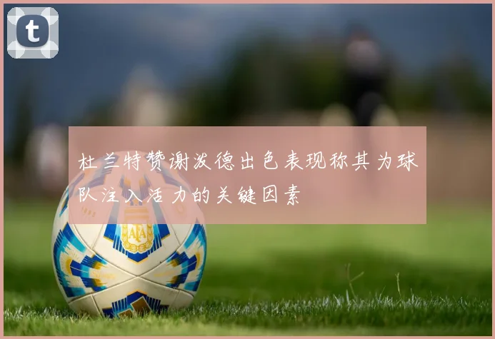 杜兰特赞谢泼德出色表现称其为球队注入活力的关键因素