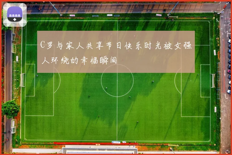 C罗与家人共享节日快乐时光被女强人环绕的幸福瞬间