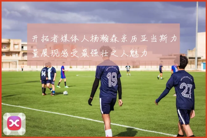 开拓者媒体人杨瀚森亲历亚当斯力量展现感受最强壮之人魅力