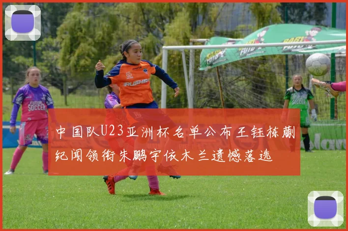 中国队U23亚洲杯名单公布王钰栋蒯纪闻领衔朱鹏宇依木兰遗憾落选