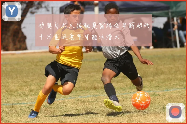 特奥与尤文接触夏窗转会年薪超两千万重返意甲可能性增大