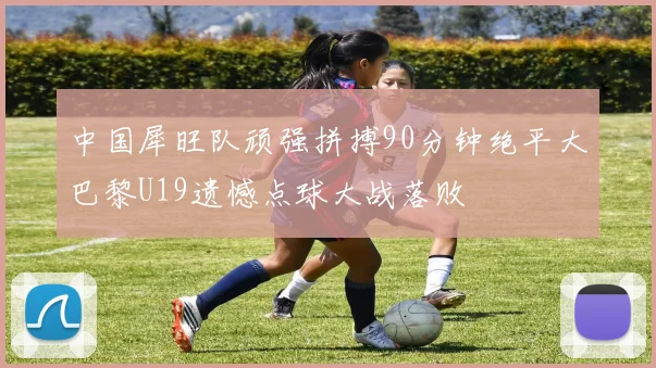 中国犀旺队顽强拼搏90分钟绝平大巴黎U19遗憾点球大战落败