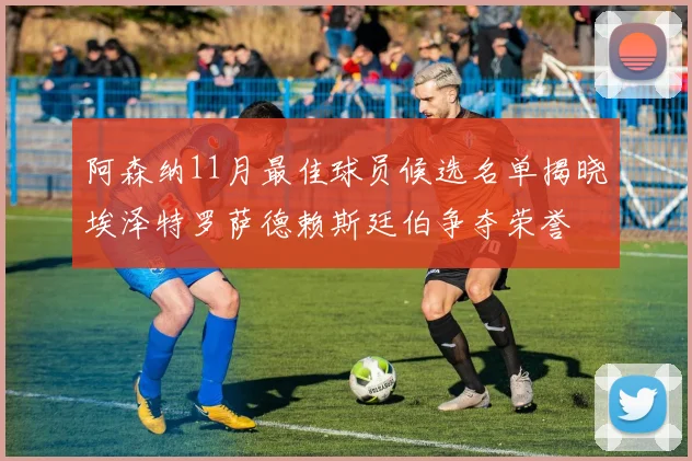 阿森纳11月最佳球员候选名单揭晓埃泽特罗萨德赖斯廷伯争夺荣誉