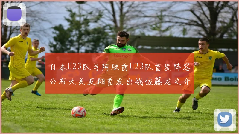 日本U23队与阿联酋U23队首发阵容公布大关友翔首发出战佐藤龙之介替补待命