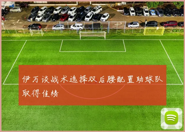 伊万谈战术选择双后腰配置助球队取得佳绩
