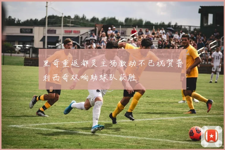 里奇重返都灵主场激动不已祝贺普利西奇双响助球队获胜